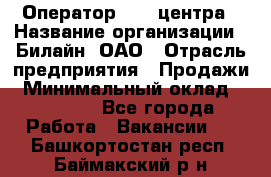 Оператор Call-центра › Название организации ­ Билайн, ОАО › Отрасль предприятия ­ Продажи › Минимальный оклад ­ 15 000 - Все города Работа » Вакансии   . Башкортостан респ.,Баймакский р-н